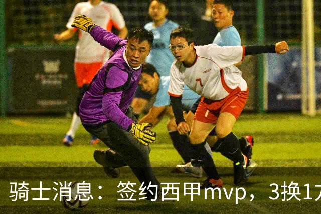 骑士消息：签约西甲mvp，3换1方案出炉，优质3d有望加盟